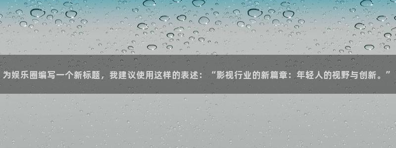 新航娱乐k：为娱乐圈编写一个新标题，我建议使用这样的表述：“影视行业的新篇章：年