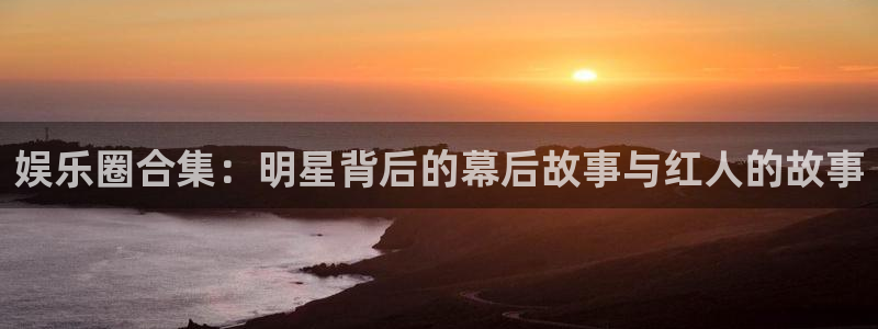 新航娱乐2体育登录入口：娱乐圈合集：明星背后的幕后故事与红人的故事